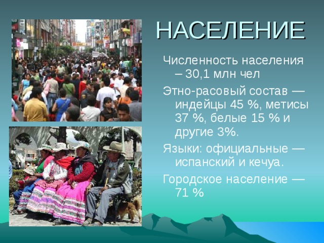 НАСЕЛЕНИЕ Численность населения – 30,1 млн чел Этно-расовый состав — индейцы 45 %, метисы 37 %, белые 15 % и другие 3%. Языки: официальные — испанский и кечуа. Городское население — 71 % 