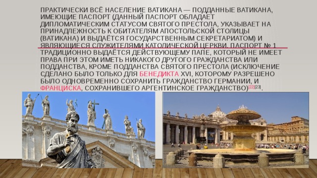 Практически всё население Ватикана — подданные Ватикана, имеющие паспорт (данный паспорт обладает дипломатическим статусом Святого Престола, указывает на принадлежность к обитателям Апостольской Столицы (Ватикана) и выдаётся Государственным Секретариатом) и являющиеся служителями Католической Церкви. Паспорт № 1 традиционно выдаётся действующему Папе, который не имеет права при этом иметь никакого другого гражданства или подданства, кроме подданства Святого Престола (исключение сделано было только для  Бенедикта XVI , которому разрешено было одновременно сохранить гражданство Германии, и  Франциска , сохранившего аргентинское гражданство) [22] [23] . 