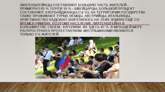 Лихтенштейнцы составляют большую часть жителей - примерно 65 %. Почти 10 % - швейцарцы, большой процент составляют азербайджанцы (7,6 %). На территории государства также проживают турки, немцы, австрийцы, итальянцы. Христианство надежно закрепилось на этих землях ещё со времен римлян, поэтому население Лихтенштейна в большинстве своем - католики. Их здесь 87 %. В меньшей мере распространен протестантизм. Мусульманами являются только 3 % жителей. 