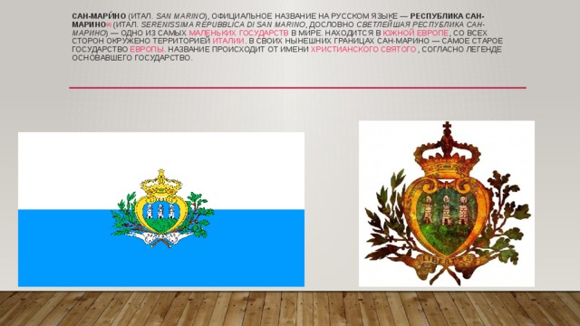 Сан-Мари́но  ( итал.   San Marino ), официальное название на русском языке —  Республика Сан-Марино [4]  ( итал.   Serenissima Repubblica di San Marino , дословно  Светлейшая Республика Сан-Марино ) — одно из самых  маленьких   государств  в мире. Находится в  Южной Европе , со всех сторон окружено территорией  Италии . В своих нынешних границах Сан-Марино — самое старое государство  Европы . Название происходит от имени  христианского святого , согласно легенде основавшего государство. 