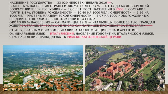 Население государства — 33 029 человек (январь 2016 [11] ).  Более 16 % населения страны моложе 15 лет, 67 % — от 15 до 64 лет. Средний возраст жителей республики — 39,6 лет. Рост населения в  2003  г. составил почти 1,4 %, уровень рождаемости — 10,49 на 1000 чел., смертности — 7,86 на 1000 чел., уровень младенческой смертности — 5,97 на 1000 новорожденных. Средняя продолжительность жизни 81,43 года.  Около 80 % населения —  санмаринцы , 19 % — итальянцы. Более 13 тыс. граждан живут за границей. Большое число санмаринцев проживает за пределами страны, главным образом в Италии, а также Франции, США и Аргентине.  Официальный язык —  итальянский ; население говорит на итальянском языке. 93 % населения принадлежат к  Римско-католической церкви .   