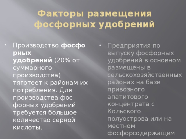 Факторы размещения фосфорных удобрений Предприятия по выпуску фосфорных удобрений в основном размещены в сельскохозяйственных районах на базе привозного апатитового концентрата с Кольского полуострова или на местном фосфорсодержащем сырье. Производство  фосфорных удобрений  (20% от суммарного производства) тяготеет к районам их потребления. Для производства фос­форных удобрений требуется большое количество серной кислоты. 