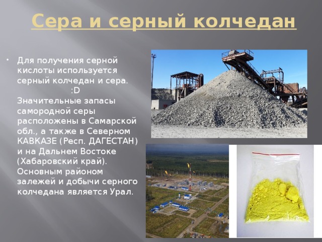 Сера и серный колчедан Для получения серной кислоты используется серный колчедан и сера. :D  Значительные запасы самородной серы расположены в Самарской обл., а также в Северном КАВКАЗЕ (Респ. ДАГЕСТАН) и на Дальнем Востоке  (Хабаровский край). Основным районом залежей и добычи серного колчедана является Урал.   