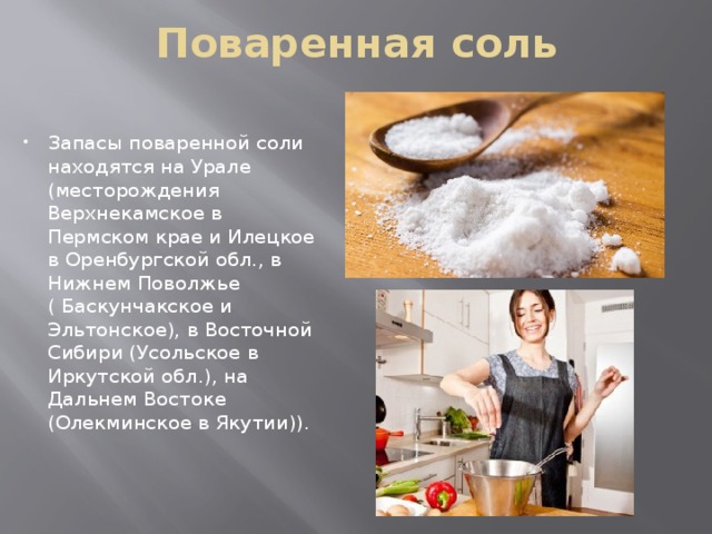 Поваренная соль Запасы поваренной соли находятся на Урале (месторождения Верхнекамское в Пермском крае и Илецкое в Оренбургской обл., в Нижнем Поволжье ( Баскунчакское и Эльтонское), в Восточной Сибири (Усольское в Иркутской обл.), на Дальнем Востоке (Олекминское в Якутии)). 