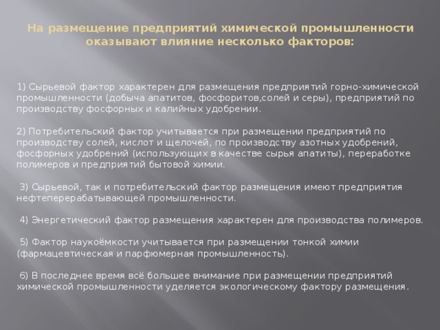 На размещение предприятий химической промышленности оказывают влияние несколько факторов:     1) Сырьевой фактор характерен для размещения предприятий горно-химической промышленности (добыча апатитов, фосфоритов,солей и серы), предприятий по производству фосфорных и калийных удобрении.    2) Потребительский фактор учитывается при размещении предприятий по производству солей, кислот и щелочей, по производству азотных удобрений, фосфорных удобрений (использующих в качестве сырья апатиты), переработке полимеров и предприятий бытовой химии.   3) Сырьевой, так и потребительский фактор размещения имеют предприятия нефтеперерабатывающей промышленности.   4) Энергетический фактор размещения характерен для производства полимеров.   5) Фактор наукоёмкости учитывается при размещении тонкой химии (фармацевтическая и парфюмерная промышленность).   6) В последнее время всё большее внимание при размещении предприятий химической промышленности уделяется экологическому фактору размещения.     