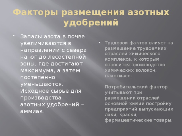 Факторы размещения азотных удобрений Запасы азота в почве увеличиваются в направлении с севера на юг до лесостепной зоны, где достигают максимума, а затем постепенно уменьшаются. Исходное сырье для производства азотных удобрений – аммиак. Трудовой фактор влияет на размещение трудоемких отраслей химического комплекса, к которым относится производство химических волокон, пластмасс.   Потребительский фактор учитывают при размещении отраслей основной химии постройку предприятий выпускающих лаки, краски, фармацевтические товары. 