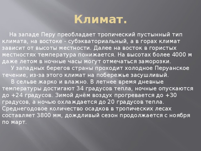 Климат.  На западе Перу преобладает тропический пустынный тип климата, на востоке - субэкваториальный, а в горах климат зависит от высоты местности. Далее на восток в гористых местностях температура понижается. На высотах более 4000 м даже летом в ночные часы могут отмечаться заморозки.  У западных берегов страны проходит холодное Перуанское течение, из-за этого климат на побережье засушливый.  В сельве жарко и влажно. В летнее время дневные температуры достигают 34 градусов тепла, ночные опускаются до +24 градусов. Зимой днём воздух прогревается до +30 градусов, а ночью охлаждается до 20 градусов тепла. Среднегодовое количество осадков в тропических лесах составляет 3800 мм, дождливый сезон продолжается с ноября по март. 