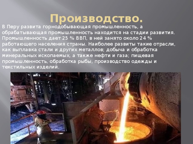 Производство. В Перу развита горнодобывающая промышленность, а обрабатывающая промышленность находится на стадии развития. Промышленность дает 25 % ВВП, в ней занято около 24 % работающего населения страны. Наиболее развиты такие отрасли, как выплавка стали и других металлов; добыча и обработка минеральных ископаемых, а также нефти и газа; пищевая промышленность, обработка рыбы, производство одежды и текстильных изделий. 