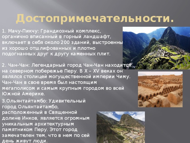 Достопримечательности. 1. Мачу-Пикчу: Грандиозный комплекс, органично вписанный в горный ландшафт, включает в себя около 200 зданий, выстроенных из хорошо отшлифованных и плотно подогнанных друг к другу каменных плит. 2. Чан-Чан: Легендарный город Чан-Чан находится на северном побережье Перу. В X – XV веках он являлся столицей могущественной империи Чиму. Чан-Чан в свое время был настоящим мегаполисом и самым крупным городом во всей Южной Америке. 3.Ольянтайтамбо: Удивительный город Ольянтайтамбо, расположенный в Священной долине Инков, является огромным уникальным архитектурным памятником Перу. Этот город замечателен тем, что в нем по сей день живут люди. 