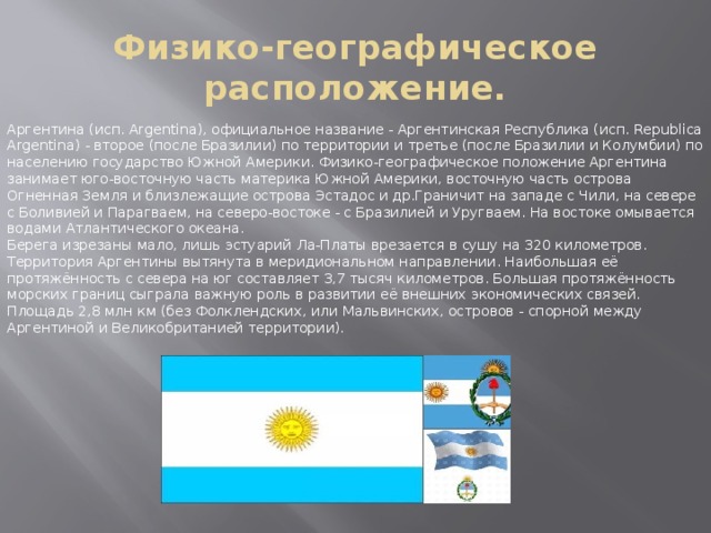 Физико-географическое расположение. Аргентина (исп. Argentina), официальное название - Аргентинская Республика (исп. Republica Argentina) - второе (после Бразилии) по территории и третье (после Бразилии и Колумбии) по населению государство Южной Америки. Физико-географическое положение Аргентина занимает юго-восточную часть материка Южной Америки, восточную часть острова Огненная Земля и близлежащие острова Эстадос и др.Граничит на западе с Чили, на севере с Боливией и Парагваем, на северо-востоке - с Бразилией и Уругваем. На востоке омывается водами Атлантического океана. Берега изрезаны мало, лишь эстуарий Ла-Платы врезается в сушу на 320 километров. Территория Аргентины вытянута в меридиональном направлении. Наибольшая её протяжённость с севера на юг составляет 3,7 тысяч километров. Большая протяжённость морских границ сыграла важную роль в развитии её внешних экономических связей. Площадь 2,8 млн км (без Фолклендских, или Мальвинских, островов - спорной между Аргентиной и Великобританией территории). 