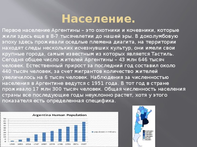 Население. Первое население Аргентины – это охотники и кочевники, которые жили здесь еще в 8-7 тысячелетии до нашей эры. В доколумбовую эпоху здесь проживали оседлые племена диагита, на территории находят следы нескольких исчезнувших культур, они имели свои крупные города, самым известным из которых является Тастиль. Сегодня общее число жителей Аргентины – 43 млн 646 тысяч человек. Естественный прирост за последний год составил около 440 тысяч человек, за счет мигрантов количество жителей увеличилось на 6 тысяч человек. Наблюдения за численностью населения в Аргентине ведутся с 1951 года. В тот год в стране проживало 17 млн 300 тысяч человек. Общая численность населения страны все последующие годы неуклонно растет, хотя у этого показателя есть определенная специфика. 