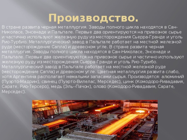 Производство. В стране развита черная металлургия. Заводы полного цикла находятся в Сан-Николасе, Энсенаде и Пальпале. Первые два ориентируются на привозное сырье и частично используют железную руду из месторождения Сьерра-Гранде и уголь Рио-Турбио. Металлургический завод в Пальпале работает на местной железной руде (месторождение Сапла) и древесном угле. В стране развита черная металлургия. Заводы полного цикла находятся в Сан-Николасе, Энсенаде и Пальпале. Первые два ориентируются на привозное сырье и частично используют железную руду из месторождения Сьерра-Гранде и уголь Рио-Турибо. Металлургический завод в Пальпале работает на местной железной руде (месторождение Сапла) и древесном угле. Цветная металлургия развита слабо, хотя Аргентина располагает немалыми запасами сырья. Производятся: алюминий (Пуэрто-Мадрин), свинец (Пуэрто-Вилелас, Мерседес), цинк (Комодоро-Ривадавия, Сарате, Рио-Терсеро), медь (Эль--Пачон), олово (Комодоро-Ривадавия, Сарате, Мерседес). 