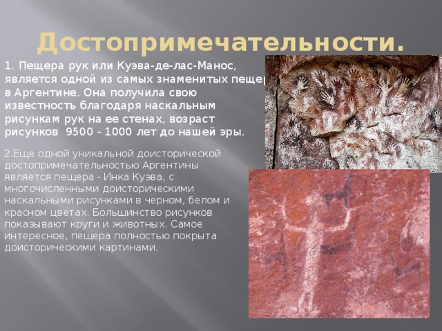 Достопримечательности. 1. Пещера рук или Куэва-де-лас-Манос, является одной из самых знаменитых пещер в Аргентине. Она получила свою известность благодаря наскальным рисункам рук на ее стенах, возраст рисунков 9500 - 1000 лет до нашей эры. 2.Еще одной уникальной доисторической достопримечательностью Аргентины является пещера - Инка Куэва, с многочисленными доисторическими наскальными рисунками в черном, белом и красном цветах. Большинство рисунков показывают круги и животных. Самое интересное, пещера полностью покрыта доисторическими картинами. 