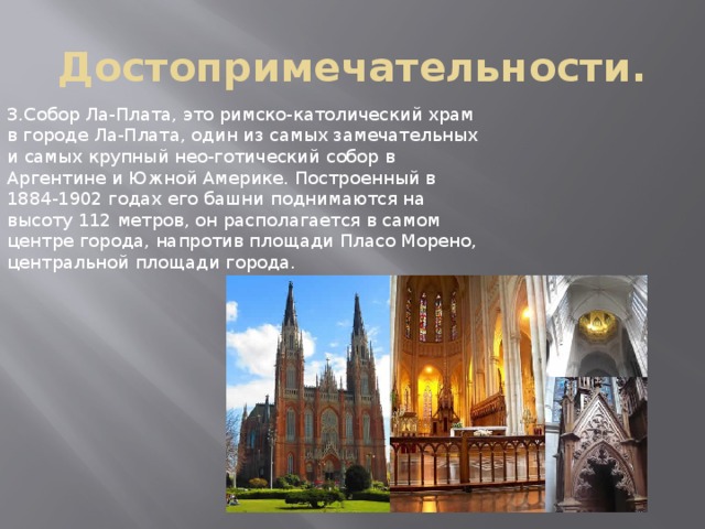 Достопримечательности. 3.Собор Ла-Плата, это римско-католический храм в городе Ла-Плата, один из самых замечательных и самых крупный нео-готический собор в Аргентине и Южной Америке. Построенный в 1884-1902 годах его башни поднимаются на высоту 112 метров, он располагается в самом центре города, напротив площади Пласо Морено, центральной площади города. 