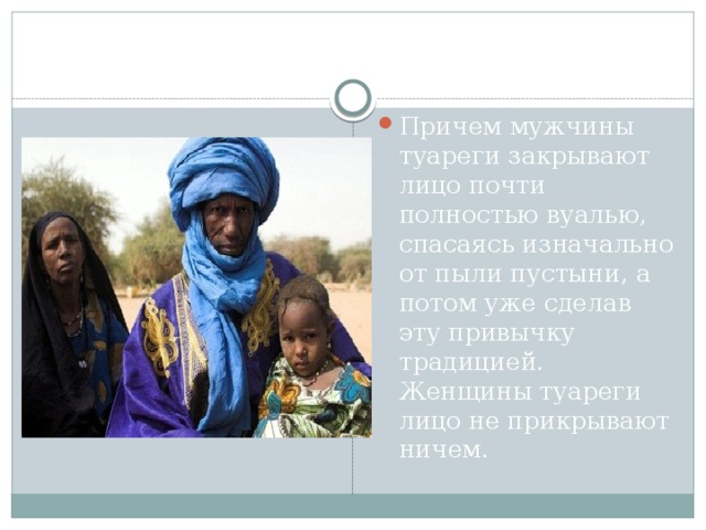 Причем мужчины туареги закрывают лицо почти полностью вуалью, спасаясь изначально от пыли пустыни, а потом уже сделав эту привычку традицией. Женщины туареги лицо не прикрывают ничем. 