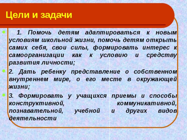 Цели и задачи   1. Помочь детям адаптироваться к новым условиям школьной жизни, помочь детям открыть самих себя, свои силы, формировать интерес к самоорганизации как к условию и средству развития личности; 2. Дать ребенку представление о собственном внутреннем мире, о его месте в окружающей жизни; 3. Формировать у учащихся приемы и способы конструктивной, коммуникативной, познавательной, учебной и других видов деятельности 