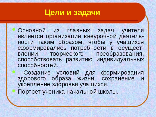 Цели и задачи Основной из главных задач учителя является организация внеурочной деятель-ности таким образом, чтобы у учащихся сформировались потребности в осущест-влении творческого преобразования, способствовать развитию индивидуальных способностей.  Создание условий для формирования здорового образа жизни, сохранение и укрепление здоровья учащихся. Портрет ученика начальной школы. 