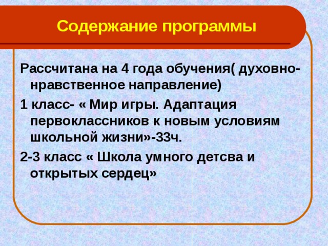 Содержание программы Рассчитана на 4 года обучения( духовно- нравственное направление) 1 класс- « Мир игры. Адаптация первоклассников к новым условиям школьной жизни»-33ч. 2-3 класс « Школа умного детсва и открытых сердец»   