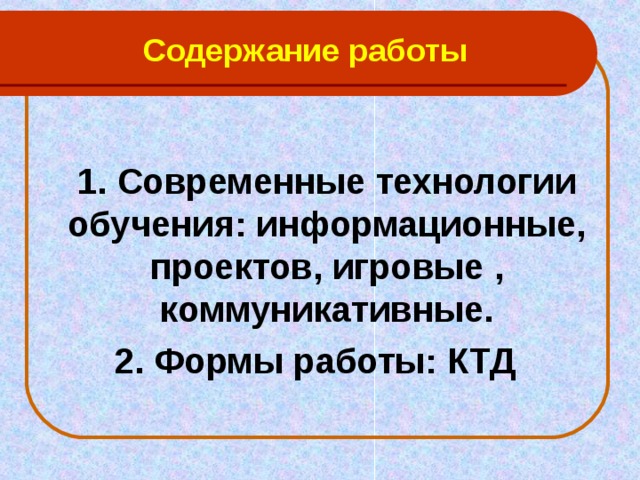 Содержание работы  1. Современные технологии обучения: информационные, проектов, игровые , коммуникативные. 2. Формы работы: КТД   