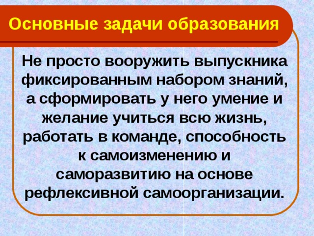 Основные задачи образования Не просто вооружить выпускника фиксированным набором знаний, а сформировать у него умение и желание учиться всю жизнь, работать в команде, способность к самоизменению и саморазвитию на основе рефлексивной самоорганизации.  