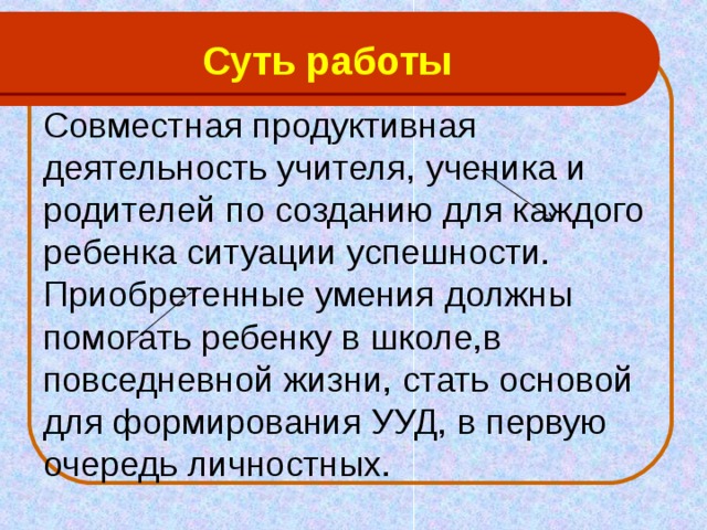 Суть работы Совместная продуктивная деятельность учителя, ученика и родителей по созданию для каждого ребенка ситуации успешности. Приобретенные умения должны помогать ребенку в школе,в повседневной жизни, стать основой для формирования УУД, в первую очередь личностных. 