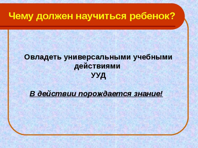 Чему должен научиться ребенок?   Овладеть универсальными учебными действиями  УУД   В действии порождается знание! .   