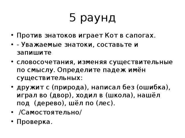 5 раунд Против знатоков играет Кот в сапогах. - Уважаемые знатоки, составьте и запишите словосочетания, изменяя существительные по смыслу. Определите падеж имён существительных: дружит с (природа), написал без (ошибка), играл во (двор), ходил в (школа), нашёл под (дерево), шёл по (лес).  /Самостоятельно/ Проверка. 