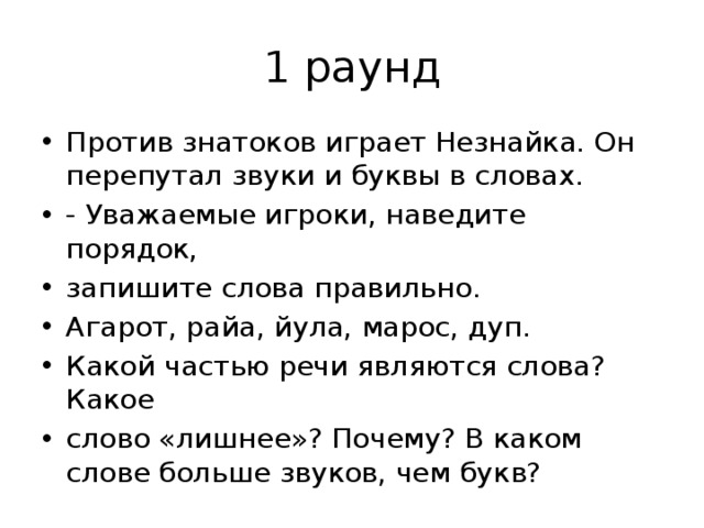 1 раунд Против знатоков играет Незнайка. Он перепутал звуки и буквы в словах. - Уважаемые игроки, наведите порядок, запишите слова правильно. Агарот, райа, йула, марос, дуп. Какой частью речи являются слова? Какое слово «лишнее»? Почему? В каком слове больше звуков, чем букв? 