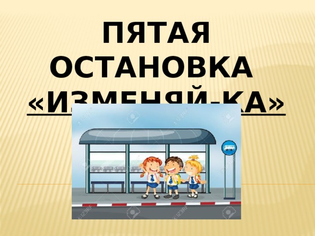 Пятая остановка «изменяй-ка» 