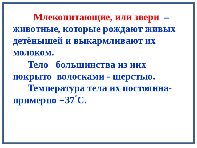  Млекопитающие, или звери – животные, которые рождают живых детёнышей и выкармливают их молоком.  Тело большинства из них покрыто волосками - шерстью.  Температура тела их постоянна- примерно +37 С.  