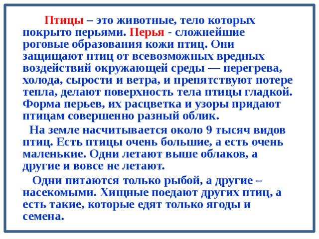   Птицы – это животные, тело которых покрыто перьями. Перья - сложнейшие роговые образования кожи птиц. Они защищают птиц от всевозможных вредных воздействий окружающей среды — перегрева, холода, сырости и ветра, и препятствуют потере тепла, делают поверхность тела птицы гладкой. Форма перьев, их расцветка и узоры придают птицам совершенно разный облик.   На земле насчитывается около 9 тысяч видов птиц. Есть птицы очень большие, а есть очень маленькие. Одни летают выше облаков, а другие и вовсе не летают.  Одни питаются только рыбой, а другие – насекомыми. Хищные поедают других птиц, а есть такие, которые едят только ягоды и семена.  
