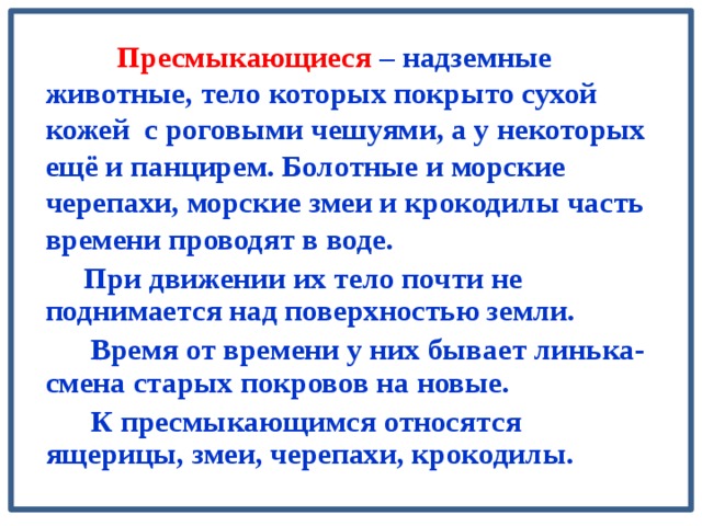  Пресмыкающиеся – надземные животные, тело которых покрыто сухой кожей с роговыми чешуями, а у некоторых ещё и панцирем. Болотные и морские черепахи, морские змеи и крокодилы часть времени проводят в воде.  При движении их тело почти не поднимается над поверхностью земли.  Время от времени у них бывает линька- смена старых покровов на новые.  К пресмыкающимся относятся ящерицы, змеи, черепахи, крокодилы. 