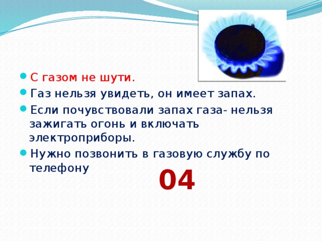 С газом не шути. Газ нельзя увидеть, он имеет запах. Если почувствовали запах газа- нельзя зажигать огонь и включать электроприборы. Нужно позвонить в газовую службу по телефону 04 