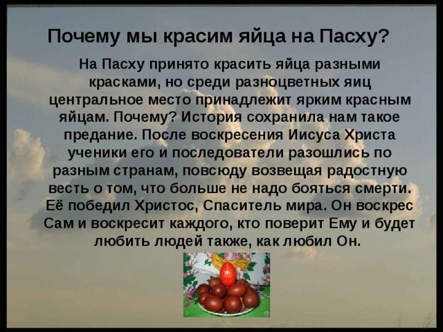 Почему мы красим яйца на Пасху?    На Пасху принято красить яйца разными красками, но среди разноцветных яиц центральное место принадлежит ярким красным яйцам. Почему? История сохранила нам такое предание. После воскресения Иисуса Христа ученики его и последователи разошлись по разным странам, повсюду возвещая радостную весть о том, что больше не надо бояться смерти. Её победил Христос, Спаситель мира. Он воскрес Сам и воскресит каждого, кто поверит Ему и будет любить людей также, как любил Он. 