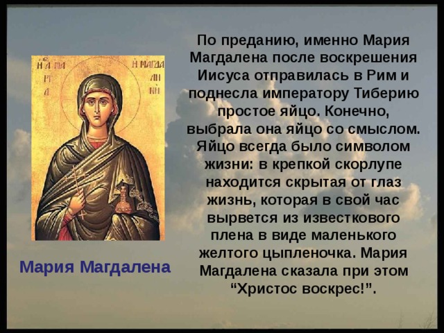  По преданию, именно Мария Магдалена после воскрешения Иисуса отправилась в Рим и поднесла императору Тиберию простое яйцо. Конечно, выбрала она яйцо со смыслом. Яйцо всегда было символом жизни: в крепкой скорлупе находится скрытая от глаз жизнь, которая в свой час вырвется из известкового плена в виде маленького желтого цыпленочка. Мария Магдалена сказала при этом “Христос воскрес!”. Мария Магдалена 