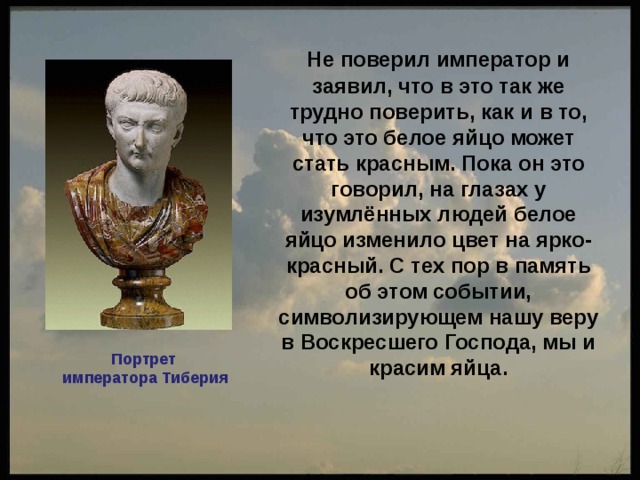  Не поверил император и заявил, что в это так же трудно поверить, как и в то, что это белое яйцо может стать красным. Пока он это говорил, на глазах у изумлённых людей белое яйцо изменило цвет на ярко-красный. С тех пор в память об этом событии, символизирующем нашу веру в Воскресшего Господа, мы и красим яйца.  Портрет императора Тиберия 