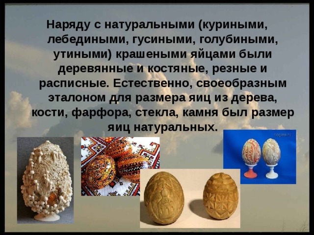 Наряду с натуральными (куриными, лебедиными, гусиными, голубиными, утиными) крашеными яйцами были деревянные и костяные, резные и расписные. Естественно, своеобразным эталоном для размера яиц из дерева, кости, фарфора, стекла, камня был размер яиц натуральных. 