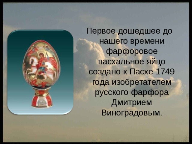  Первое дошедшее до нашего времени фарфоровое пасхальное яйцо создано к Пасхе 1749 года изобретателем русского фарфора Дмитрием Виноградовым. 
