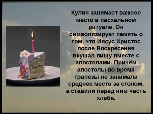  Кулич занимает важное место в пасхальном ритуале. Он символизирует память о том, что Иисус Христос после Воскресения вкушал пищу вместе с апостолами. Причём апостолы во время трапезы не занимали среднее место за столом, а ставили перед ним часть хлеба. 