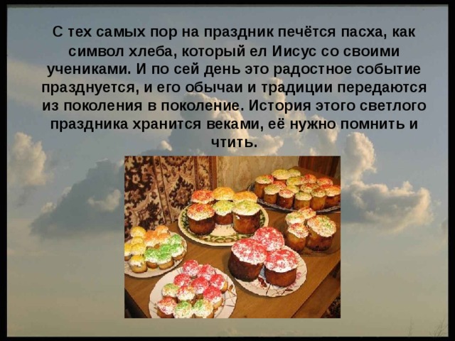  C тех самых пор на праздник печётся пасха, как символ хлеба, который ел Иисус со своими учениками. И по сей день это радостное событие празднуется, и его обычаи и традиции передаются из поколения в поколение. История этого светлого праздника хранится веками, её нужно помнить и чтить. 