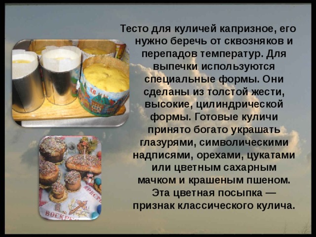 Тесто для куличей капризное, его нужно беречь от сквозняков и перепадов температур. Для выпечки используются специальные формы. Они сделаны из толстой жести, высокие, цилиндрической формы. Готовые куличи принято богато украшать глазурями, символическими надписями, орехами, цукатами или цветным сахарным мачком и крашеным пшеном. Эта цветная посыпка — признак классического кулича. 