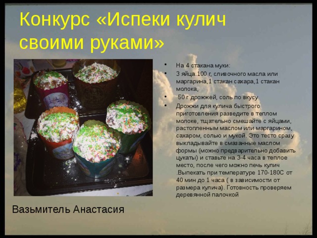 Конкурс «Испеки кулич  своими руками» На 4 стакана муки: 3 яйца.100 г, сливочного масла или маргарина,1 стакан сахара,1 стакан молока,  50 г дрожжей, соль по вкусу Дрожжи для кулича быстрого приготовления разведите в теплом молоке, тщательно смешайте с яйцами, растопленным маслом или маргарином, сахаром, солью и мукой. Это тесто сразу выкладывайте в смазанные маслом формы (можно предварительно добавить цукаты) и ставьте на 3-4 часа в теплое место, после чего можно печь кулич .Выпекать при температуре 170-180С от 40 мин до 1 часа ( в зависимости от размера кулича). Готовность проверяем деревянной палочкой Вазьмитель Анастасия  