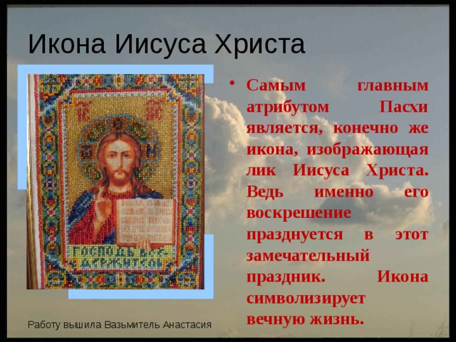 Икона Иисуса Христа Самым главным атрибутом Пасхи является, конечно же икона, изображающая лик Иисуса Христа. Ведь именно его воскрешение празднуется в этот замечательный праздник. Икона символизирует вечную жизнь. Работу вышила Вазьмитель Анастасия 