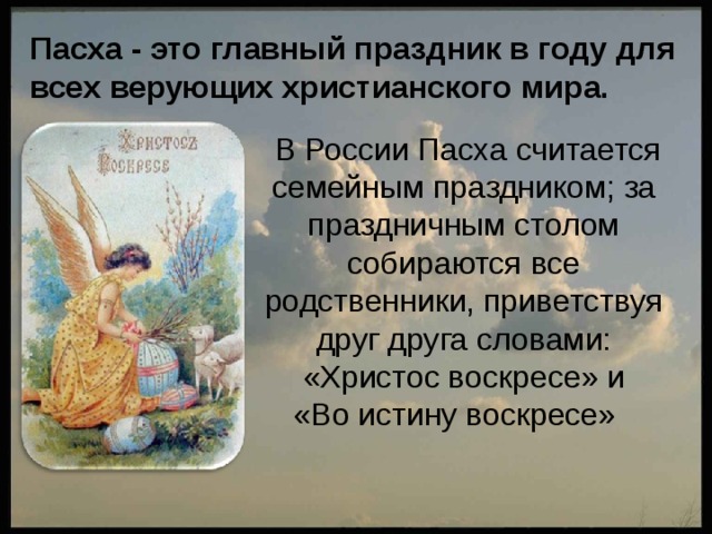 Пасха - это главный праздник в году для всех верующих христианского мира.  В России Пасха считается семейным праздником; за праздничным столом собираются все родственники, приветствуя друг друга словами: «Христос воскресе» и  «Во истину воскресе» 
