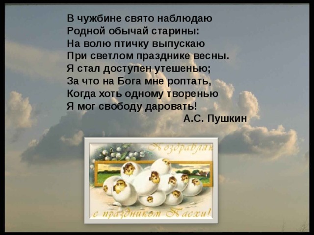 В чужбине свято наблюдаю Родной обычай старины: На волю птичку выпускаю При светлом празднике весны. Я стал доступен утешенью; За что на Бога мне роптать, Когда хоть одному творенью Я мог свободу даровать!  А.С. Пушкин 