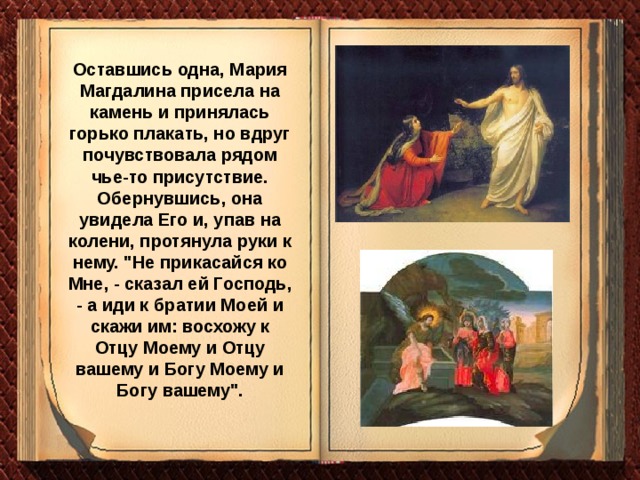 Оставшись одна, Мария Магдалина присела на камень и принялась горько плакать, но вдруг почувствовала рядом чье-то присутствие. Обернувшись, она увидела Его и, упав на колени, протянула руки к нему. 