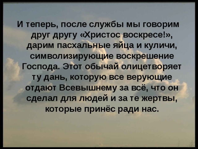 И теперь, после службы мы говорим друг другу «Христос воскресе!», дарим пасхальные яйца и куличи, символизирующие воскрешение Господа. Этот обычай олицетворяет ту дань, которую все верующие отдают Всевышнему за всё, что он сделал для людей и за те жертвы, которые принёс ради нас. 