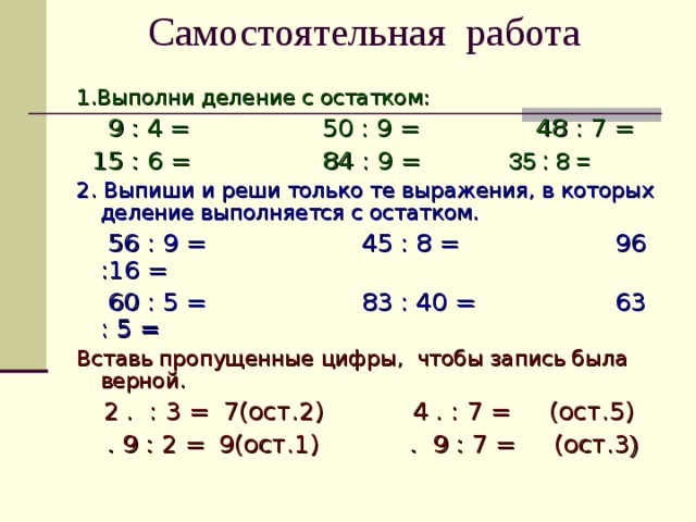 Самостоятельная работа 1.Выполни деление с остатком:  9 : 4  = 50 : 9 =  48 : 7 =  15 : 6 = 84 : 9 = 35 : 8 = 2. Выпиши и реши только те выражения, в которых деление выполняется с остатком.  56 : 9 = 45 : 8 = 96 :16 =  60 : 5 = 83 : 40 = 63 : 5 = Вставь пропущенные цифры, чтобы запись была верной.  2 . : 3 =  7(ост.2)  4 . : 7 = (ост.5)  . 9 : 2 =  9(ост.1)   . 9 : 7 = (ост.3 ) 