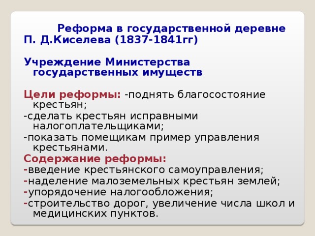  Реформа в государственной деревне П. Д.Киселева (1837-1841гг)  Учреждение Министерства государственных имуществ  Цели реформы: -поднять благосостояние крестьян; -сделать крестьян исправными налогоплательщиками; -показать помещикам пример управления крестьянами. Содержание реформы: - введение крестьянского самоуправления; - наделение малоземельных крестьян землей; - упорядочение налогообложения; - строительство дорог, увеличение числа школ и медицинских пунктов. 