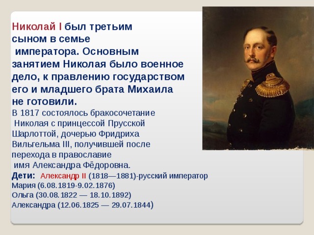 Николай I  был третьим сыном в семье  императора. Основным занятием Николая было военное дело, к правлению государством его и младшего брата Михаила не готовили. В 1817 состоялось бракосочетание  Николая с принцессой Прусской Шарлоттой, дочерью Фридриха Вильгельма III, получившей после перехода в православие  имя Александра Фёдоровна. Дети:  Александр II  (1818—1881)-русский император Мария (6.08.1819-9.02.1876) Ольга (30.08.1822 — 18.10.1892) Александра (12.06.1825 — 29.07.1844 ) 